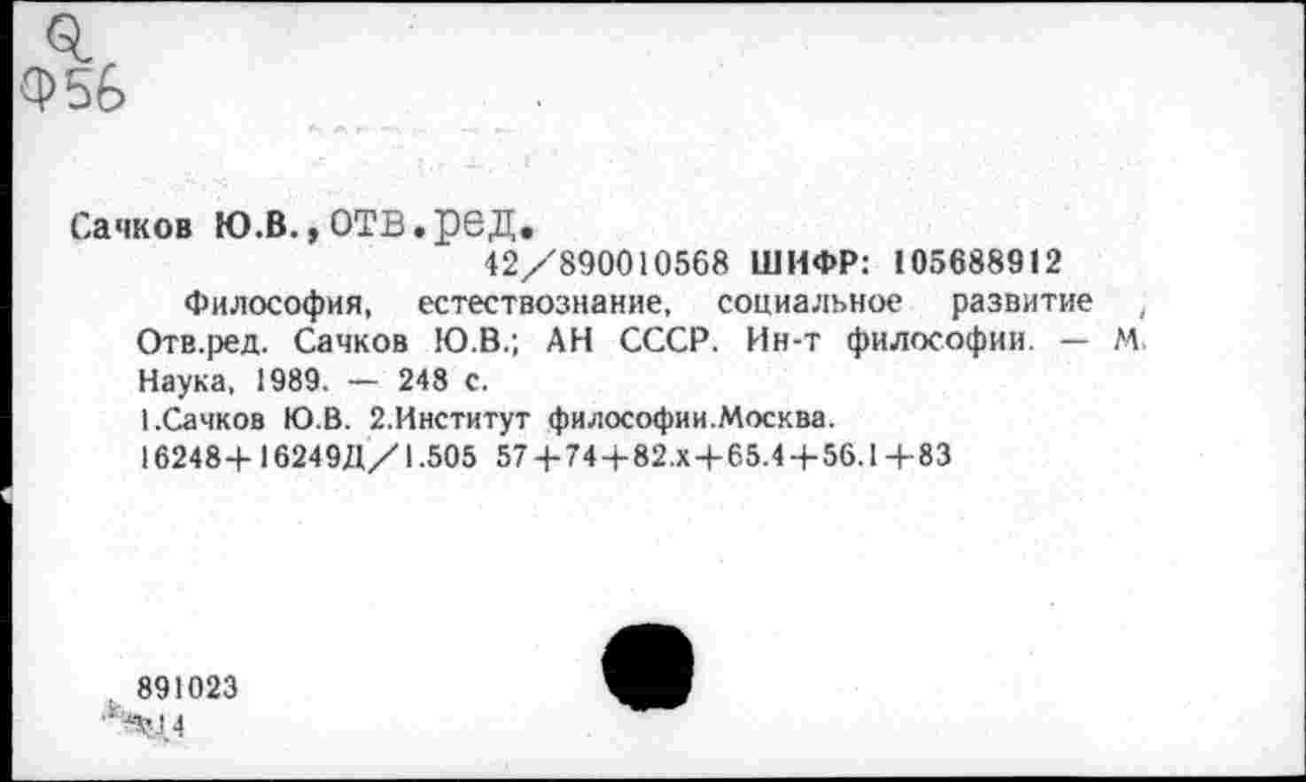 ﻿0. Ф56
Сачков Ю.В., ОТВ. рбД.
42/890010568 ШИФР: 105688912
Философия, естествознание, социальное развитие , Отв.ред. Сачков Ю.В.; АН СССР. Ин-т философии. — М. Наука, 1989. — 248 с.
1.Сачков Ю.В. 2.Институт философии.Москва.
16248+ 16249Д/1.505 57 + 74+82.х+65.4+56.1+83
891023
‘4:44